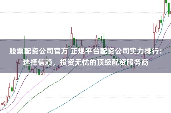股票配资公司官方 正规平台配资公司实力排行：选择信赖，投资无忧的顶级配资服务商