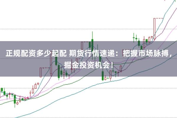 正规配资多少起配 期货行情速递：把握市场脉搏，掘金投资机会！