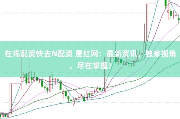 在线配资快去N配资 晟红网：最新资讯，独家视角，尽在掌握！