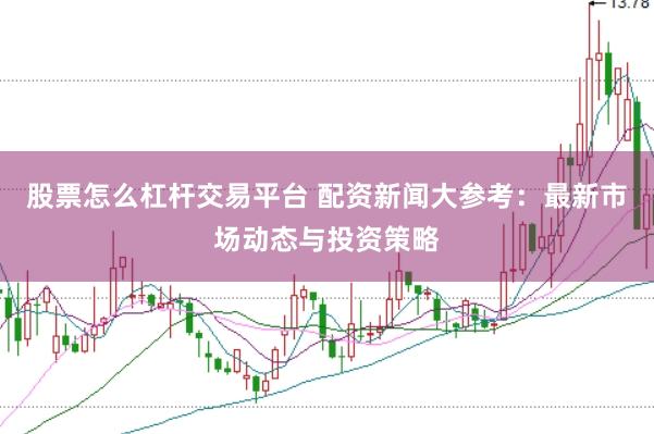 股票怎么杠杆交易平台 配资新闻大参考：最新市场动态与投资策略