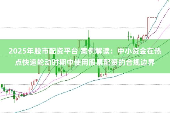 2025年股市配资平台 案例解读：中小资金在热点快速轮动时期中使用股票配资的合规边界
