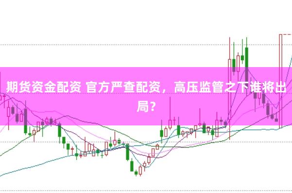 期货资金配资 官方严查配资，高压监管之下谁将出局？