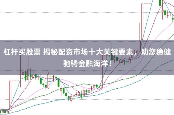 杠杆买股票 揭秘配资市场十大关键要素，助您稳健驰骋金融海洋！