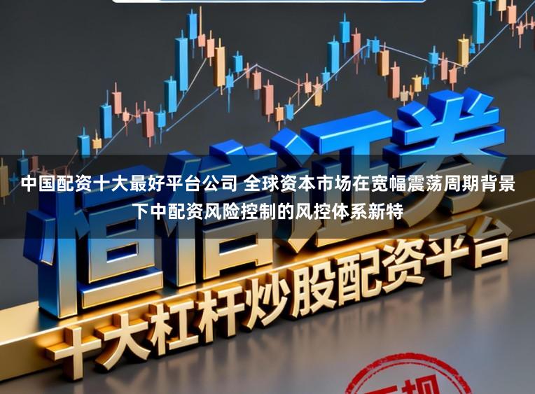 中国配资十大最好平台公司 全球资本市场在宽幅震荡周期背景下中配资风险控制的风控体系新特