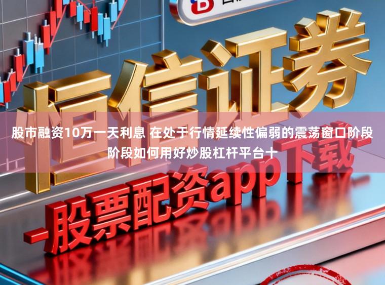 股市融资10万一天利息 在处于行情延续性偏弱的震荡窗口阶段阶段如何用好炒股杠杆平台十