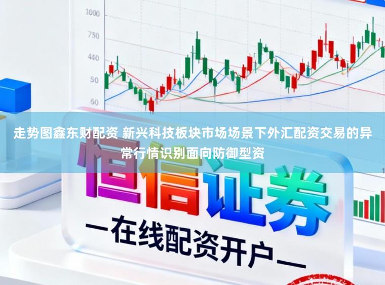 走势图鑫东财配资 新兴科技板块市场场景下外汇配资交易的异常行情识别面向防御型资