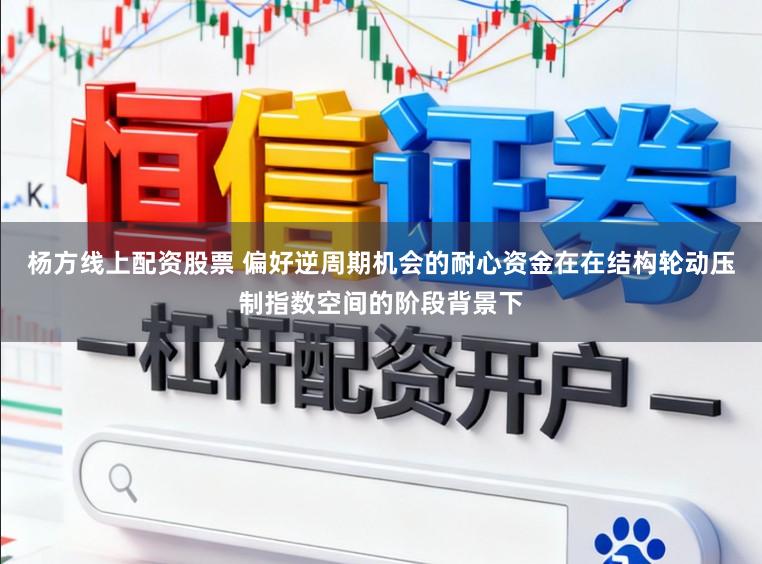 杨方线上配资股票 偏好逆周期机会的耐心资金在在结构轮动压制指数空间的阶段背景下