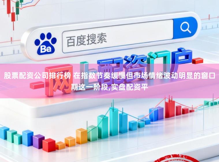 股票配资公司排行榜 在指数节奏缓慢但市场情绪波动明显的窗口期这一阶段,实盘配资平